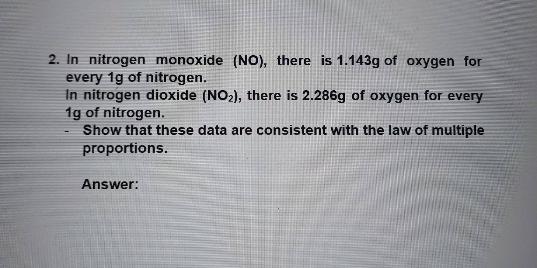 In nitrogen monoxide (NO), there is 1.143g of oxygen for 
every 1g of nitrogen. 
In nitrogen dioxide (NO_2) , there is 2.286g of oxygen for every
1g of nitrogen. 
- Show that these data are consistent with the law of multiple 
proportions. 
Answer: