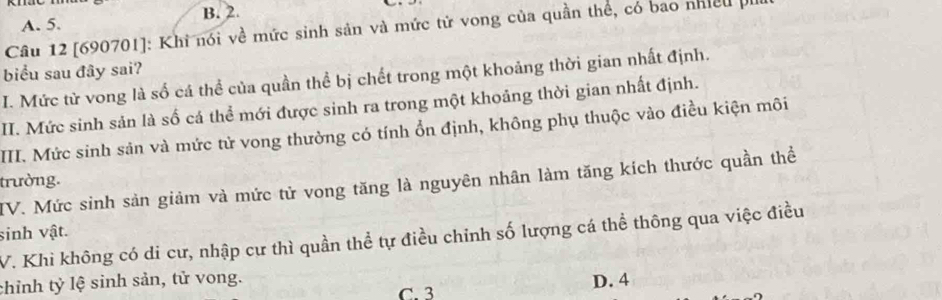 A. 5. B. 2.
Câu 12 [ 690701 ]: Khi nói về mức sinh sản và mức tử vong của quần thể, có bao nhiều 
biểu sau đây sai?
I. Mức từ vong là số cá thể của quần thể bị chết trong một khoảng thời gian nhất định.
II. Mức sinh sản là số cá thể mới được sinh ra trong một khoảng thời gian nhất định.
III. Mức sinh sản và mức tử vong thường có tính ổn định, không phụ thuộc vào điều kiện môi
trường. IV. Mức sinh sản giảm và mức tử vong tăng là nguyên nhân làm tăng kích thước quần thể
sinh vật.
V. Khi không có di cư, nhập cư thì quần thể tự điều chỉnh số lượng cá thể thông qua việc điều
chỉnh tỷ lệ sinh sản, tử vong. C. 3
D. 4