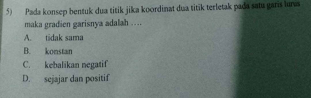 Pada konsep bentuk dua titik jika koordinat dua titik terletak pada satu garis lurus
maka gradien garisnya adalah ….
A. tidak sama
B. konstan
C. kebalikan negatif
D. sejajar dan positif