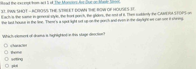 Read the excerpt from act 1 of The Monsters Are Due on Mapie Street.
37. PAN SHOT — ACROSS THE STREET DOWN THE ROW OF HOUSES 37.
Each is the same in general style, the front porch, the gliders, the rest of it. Then suddenly the CAMERA STOPS on
the last house in the line. There's a spot light set up on the porch and even in the daylight we can see it shining.
Which element of drama is highlighted in this stage direction?
character
theme
setting
plot