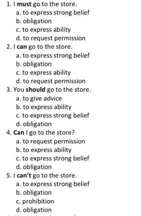 must go to the store.
a. to express strong belief
b. obligation
c. to express ability
d. to request permission
2. I can go to the store.
a. to express strong belief
b. obligation
c. to express ability
d. to request permission
3. You should go to the store.
a. to give advice
b. to express ability
c. to express strong belief
d. obligation
4. Can I go to the store?
a. to request permission
b. to express ability
c. to express strong belief
d. obligation
5. I can’t go to the store.
a. to express strong belief
b. obligation
c. prohibition
d. obligation