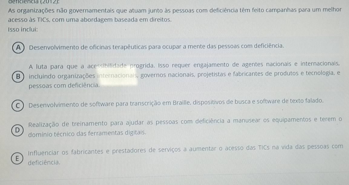 deficiencia (2012):
As organizações não governamentais que atuam junto às pessoas com deficiência têm feito campanhas para um melhor
acesso às TICs, com uma abordagem baseada em direitos.
Isso inclui:
A ) Desenvolvimento de oficinas terapêuticas para ocupar a mente das pessoas com deficiência.
A luta para que a acessibilidade progrida. Isso requer engajamento de agentes nacionais e internacionais,
B incluindo organizações internacionais, governos nacionais, projetistas e fabricantes de produtos e tecnologia, e
pessoas com deficiência.
C ) Desenvolvimento de software para transcrição em Braille, dispositivos de busca e software de texto falado.
Realização de treinamento para ajudar as pessoas com deficiência a manusear os equipamentos e terem o
D
domínio técnico das ferramentas digitais.
Influenciar os fabricantes e prestadores de serviços a aumentar o acesso das TICs na vida das pessoas com
E deficiência.