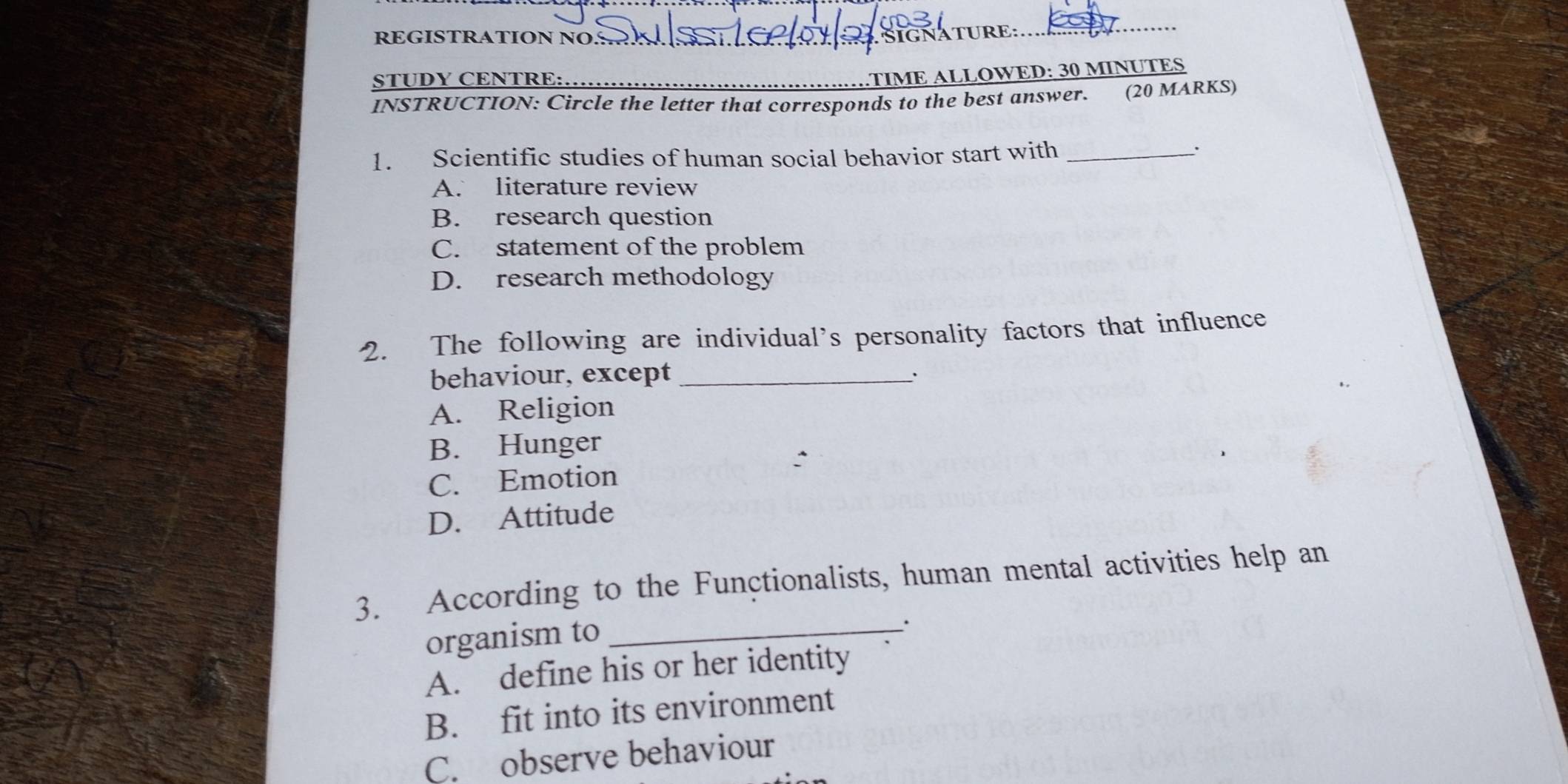 REGISTRATION NO _ SIGNATURE:
_
STUDY CENTRE:_
TIME ALLOWED: 30 MINUTES
INSTRUCTION: Circle the letter that corresponds to the best answer. (20 MARKS)
1. Scientific studies of human social behavior start with_
.
A. literature review
B. research question
C. statement of the problem
D. research methodology
2. The following are individual’s personality factors that influence
behaviour, except_
'
A. Religion
B. Hunger
C. Emotion
D. Attitude
3. According to the Functionalists, human mental activities help an
organism to_
``
A. define his or her identity
B. fit into its environment
C. observe behaviour