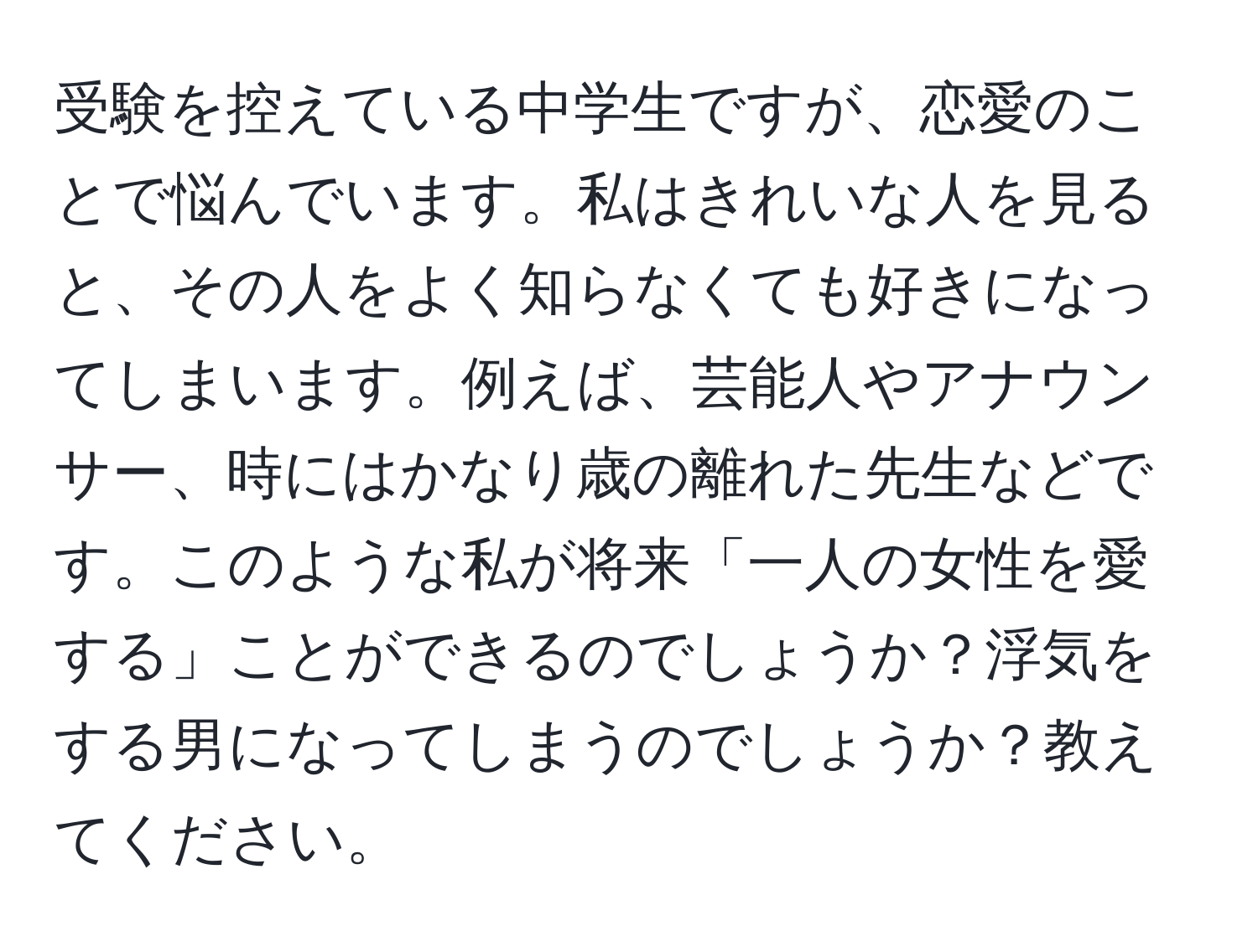 受験を控えている中学生ですが、恋愛のことで悩んでいます。私はきれいな人を見ると、その人をよく知らなくても好きになってしまいます。例えば、芸能人やアナウンサー、時にはかなり歳の離れた先生などです。このような私が将来「一人の女性を愛する」ことができるのでしょうか？浮気をする男になってしまうのでしょうか？教えてください。