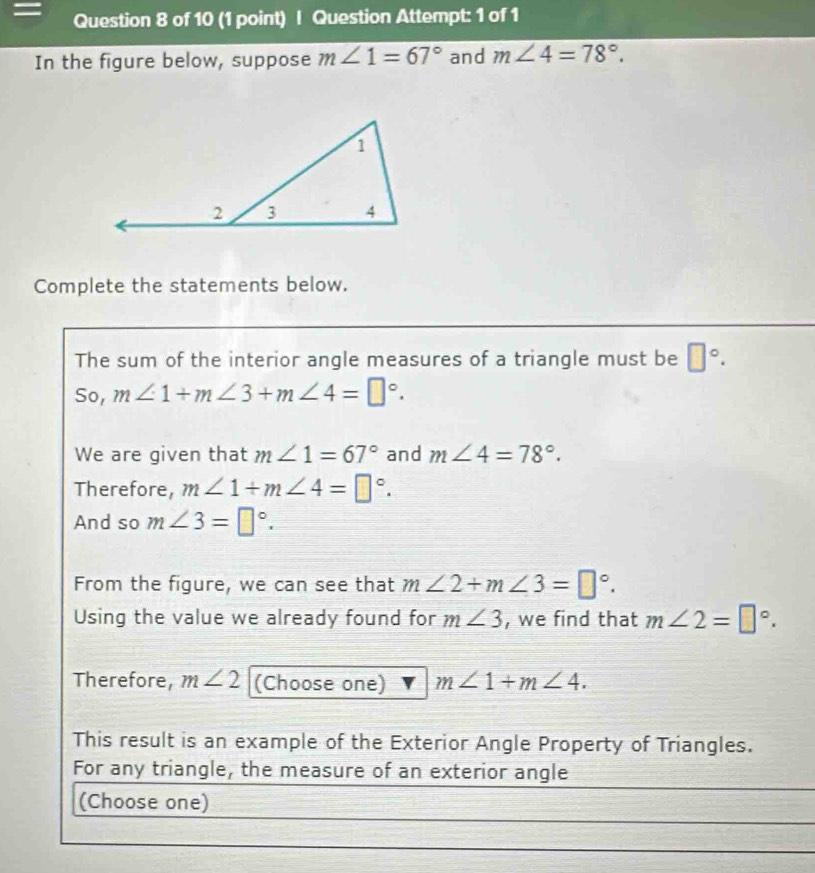 = Question 8 of 10 (1 point) | Question Attempt: 1 of 1 
In the figure below, suppose m∠ 1=67° and m∠ 4=78°. 
Complete the statements below. 
The sum of the interior angle measures of a triangle must be □°. 
So, m∠ 1+m∠ 3+m∠ 4=□°. 
We are given that m∠ 1=67° and m∠ 4=78°. 
Therefore, m∠ 1+m∠ 4=□°. 
And so m∠ 3=□°. 
From the figure, we can see that m∠ 2+m∠ 3=□°. 
Using the value we already found for m∠ 3 , we find that m∠ 2=□°. 
Therefore, m∠ 2 (Choose one) m∠ 1+m∠ 4. 
This result is an example of the Exterior Angle Property of Triangles. 
For any triangle, the measure of an exterior angle 
(Choose one)