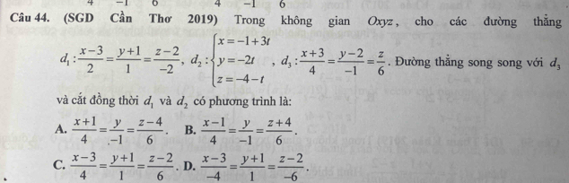 1 6
Câu 44. (SGD Cần Thơ 2019) Trong không gian Oxyz , cho các đường thẳng
d_1: (x-3)/2 = (y+1)/1 = (z-2)/-2 , d_2:beginarrayl x=-1+3i y=-2t z=-4-tendarray. , d_3: (x+3)/4 = (y-2)/-1 = z/6 . Đường thẳng song song với d_3
và cắt đồng thời d_1 và d_2 có phương trình là:
A.  (x+1)/4 = y/-1 = (z-4)/6 . B.  (x-1)/4 = y/-1 = (z+4)/6 .
C.  (x-3)/4 = (y+1)/1 = (z-2)/6 . D.  (x-3)/-4 = (y+1)/1 = (z-2)/-6 .