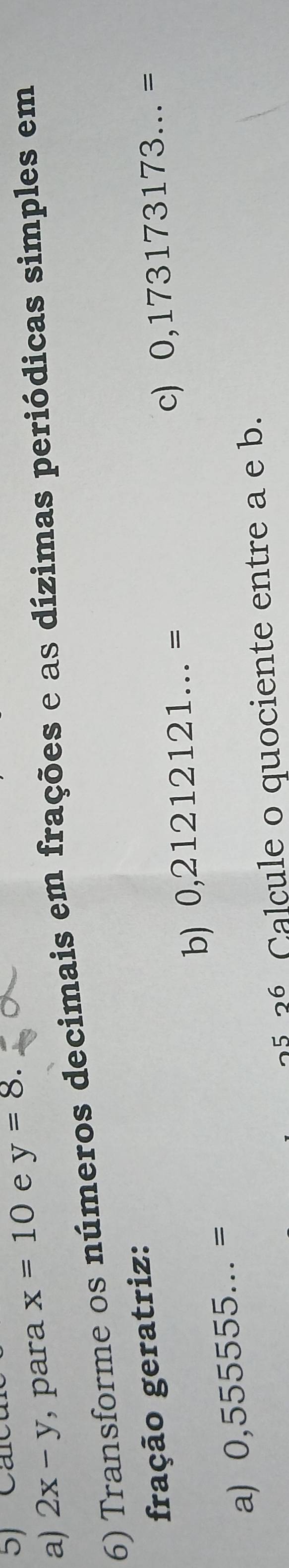 2x-y , para x=10 e y=8. 
6) Transforme os números decimais em frações e as dízimas periódicas simples em 
fração geratriz: 
a) 0,555555...= b) 0,21212121...=
c) 0,173173173...=
2536 Calcule o quociente entre a e b.