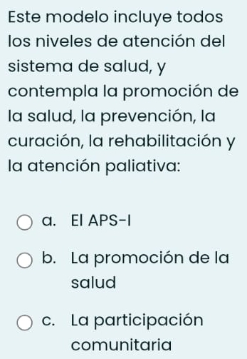 Este modelo incluye todos
los niveles de atención del
sistema de salud, y
contempla la promoción de
la salud, la prevención, la
curación, la rehabilitación y
la atención paliativa:
a. El APS-I
b. La promoción de la
salud
c. La participación
comunitaria