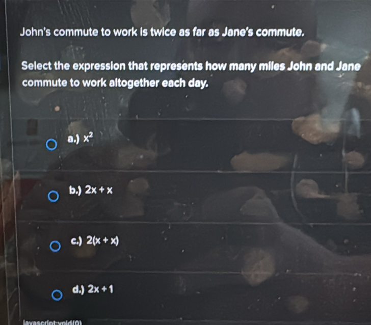 John's commute to work is twice as far as Jane's commute.
Select the expression that represents how many miles John and Jane
commute to work altogether each day.
a.) x^2
b.) 2x+x
c.) 2(x+x)
d.) 2x+1
lavasedot:void (0)