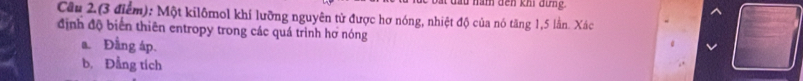 ẩm dến khi đứng.
Câu 2.(3 điểm): Một kilômol khí lưỡng nguyên tử được hơ nóng, nhiệt độ của nó tăng 1, 5 lằn. Xác
định độ biển thiên entropy trong các quá trình hơ nóng
a. Đầng áp.
b. Đẳng tích