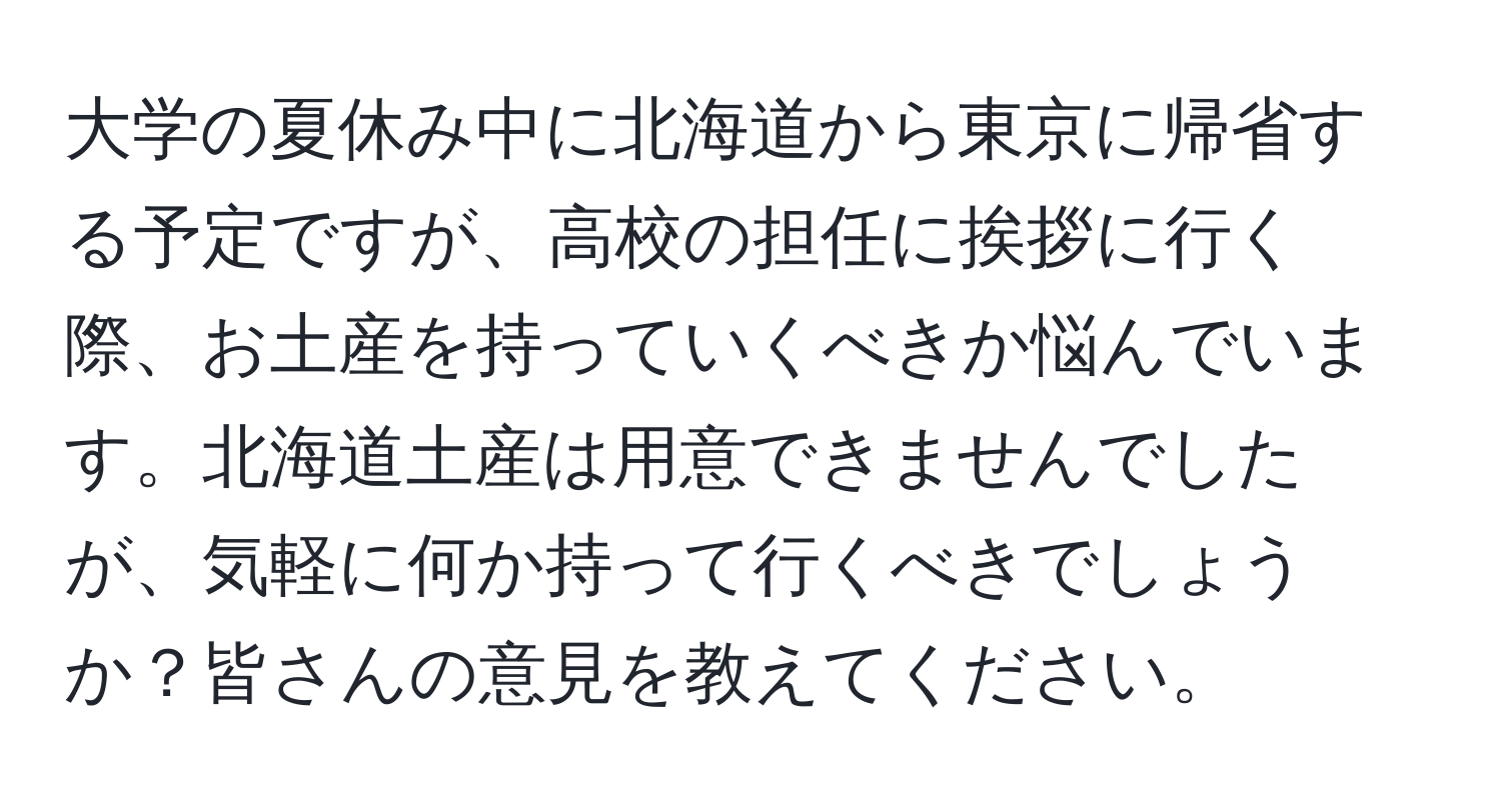 大学の夏休み中に北海道から東京に帰省する予定ですが、高校の担任に挨拶に行く際、お土産を持っていくべきか悩んでいます。北海道土産は用意できませんでしたが、気軽に何か持って行くべきでしょうか？皆さんの意見を教えてください。