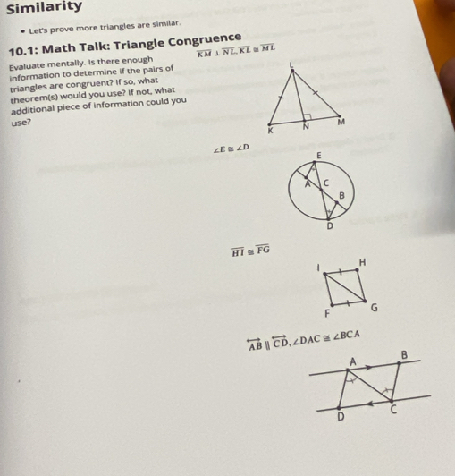 Similarity
Let's prove more triangles are similar.
10.1: Math Talk: Triangle Congruence
Evaluate mentally. Is there enough overline KM⊥ overline NL, overline KL≌ overline ML
information to determine if the pairs of
triangles are congruent? If so, what
theorem(s) would you use? If not, what
additional piece of information could you
use?
∠ E≌ ∠ D
overline HI ~ overline FG
overleftrightarrow ABparallel overleftrightarrow CD, ∠ DAC≌ ∠ BCA
A
B
C
D