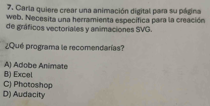 Carla quiere crear una animación digital para su página
web. Necesita una herramienta específica para la creación
de gráficos vectoriales y animaciones SVG.
¿Qué programa le recomendarías?
A) Adobe Animate
B) Excel
C) Photoshop
D) Audacity