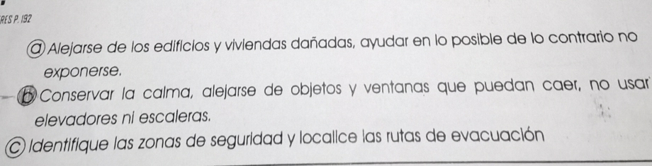 FRES P. 192
@ Alejarse de los edificios y viviendas dañadas, ayudar en lo posible de lo contrario no 
exponerse. 
o Conservar la calma, alejarse de objetos y ventanas que puedan caer, no usar 
elevadores ni escaleras. 
C identifique las zonas de seguridad y localice las rutas de evacuación