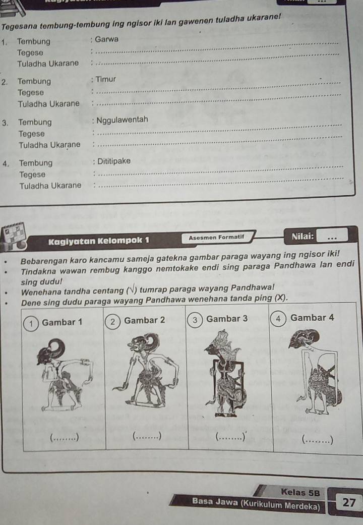 Tegesana tembung-tembung ing ngisor iki lan gawenen tuladha ukarane! 
1. Tembung Garwa 
Tegese 
Tuladha Ukarane 
_ 
2. Tembung : Timur 
Tegese ._ 
Tuladha Ukarane 
3. Tembung Nggulawentah 
Tegese 
Tuladha Ukarane 
_ 
4. Tembung : Dititipake 
Tegese 
_ 
Tuladha Ukarane 
_ 
Kagiyatan Kelompok 1 Asesmen Formatif Nilai: ... 
Bebarengan karo kancamu sameja gatekna gambar paraga wayang ing ngisor iki! 
Tindakna wawan rembug kanggo nemtokake endi sing paraga Pandhawa lan endi 
sing dudu! 
Wenehana tandha centang () tumrap paraga wayang Pandhawa! 
Dene sing dudu paraga wayang Pandhawa wenehana tanda ping (X). 
1 Gambar 1 r 2 3Gambar 3 4 Gambar 4
( ._ .) (._ . ) 
(._ ) 
Kelas 5B
Basa Jawa (Kurikulum Merdeka) 27