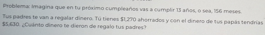 Problema: Imagina que en tu próximo cumpleaños vas a cumplir 13 años, o sea, 156 meses. 
Tus padres te van a regalar dinero. Tú tienes $1,270 ahorrados y con el dinero de tus papás tendrías
$5,630. ¿Cuánto dinero te dieron de regalo tus padres?