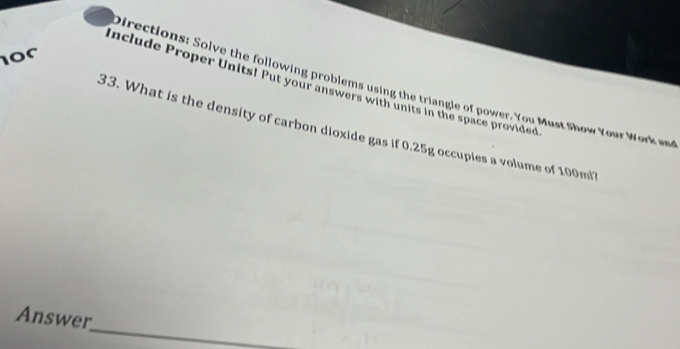 or 
Directions: Solve the following problems using the triangle of power. You Must Show Your Work an 
include Proper Units! Put your answers with units in the space provided 
33. What is the density of carbon dioxide gas if 0.25g occupies a volume of 100m
_ 
Answer