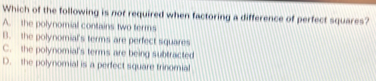 Which of the following is not required when factoring a difference of perfect squares?
A. the polynomial contains two terms
B. the polynomial's terms are perfect squares
C. the polynomial's terms are being subtracted
D. the polynomial is a perfect square trinomial