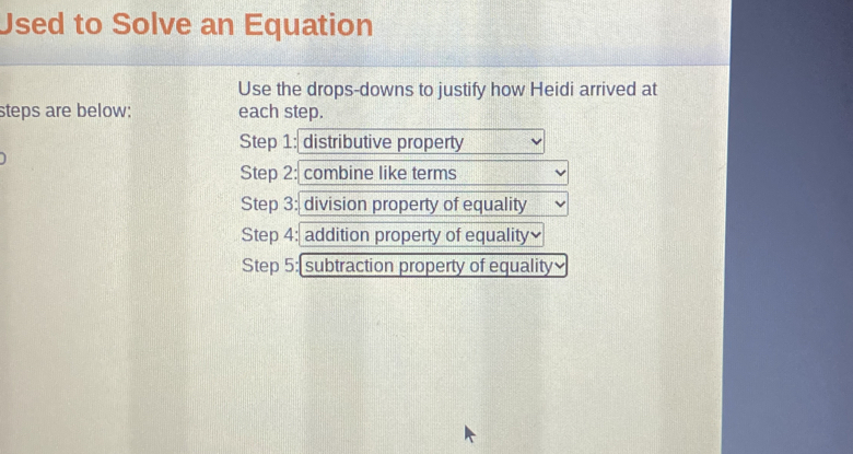 Used to Solve an Equation 
Use the drops-downs to justify how Heidi arrived at 
steps are below; each step. 
Step 1: distributive property 
Step 2: combine like terms 
Step 3: division property of equality 
Step 4: addition property of equality₹ 
Step 5: subtraction property of equality