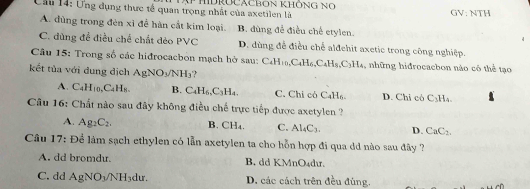 HIDROCACBON KHÔNG NO
Cầu 14: Ứng dụng thực tế quan trọng nhất của axetilen là
GV: N TH
A. dùng trong đèn xỉ đề hàn cắt kim loại. B. dùng đề điều chế etylen.
C. dùng đề điều chế chất dẻo PVC D. dùng đề điều chế alđehit axetic trong công nghiệp.
Câu 15: Trong số các hiđrocacbon mạch hở sau: C_4H_10, C_4H_6, C_4H_8, C_3H_4 , những hiđrocacbon nào có thể tạo
kết tủa với dung dịch AgNO_3/NH_3
A. C_4H_10, C_4H_8. B. C_4H_6, C_3H_4. C. Chỉ có C₄H₆. D. Chỉ có C_3H_4. 
Câu 16: Chất nào sau đây không điều chế trực tiếp được axetylen ?
A. Ag_2C_2.
B. C H_4 C. Al_4C_3.
D. CaC_2. 
Câu 17: Để làm sạch ethylen có lẫn axetylen ta cho hỗn hợp đi qua dd nào sau đây ?
A. dd bromdu. B. dd KMnO₄du.
C. dd AgNO_3/NH_3 du D. các cách trên đều đúng.