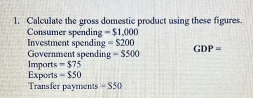 Calculate the gross domestic product using these figures. 
Consumer spending =$1,000
Investment spending =$200
GDP=
Government spendin =$500
Imports =$75
Exports =$50
Transfer payments =$50