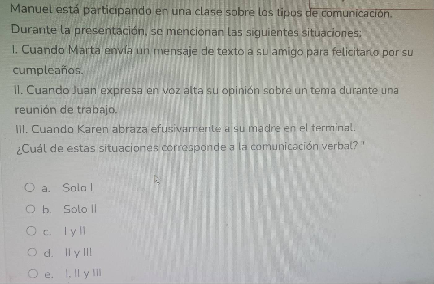 Manuel está participando en una clase sobre los tipos de comunicación.
Durante la presentación, se mencionan las siguientes situaciones:
I. Cuando Marta envía un mensaje de texto a su amigo para felicitarlo por su
cumpleaños.
II. Cuando Juan expresa en voz alta su opinión sobre un tema durante una
reunión de trabajo.
III. Cuando Karen abraza efusivamente a su madre en el terminal.
¿Cuál de estas situaciones corresponde a la comunicación verbal? "
a. Solo I
b. Solo II
c. l y l
d.Ⅱ y I
e. I, Il y III