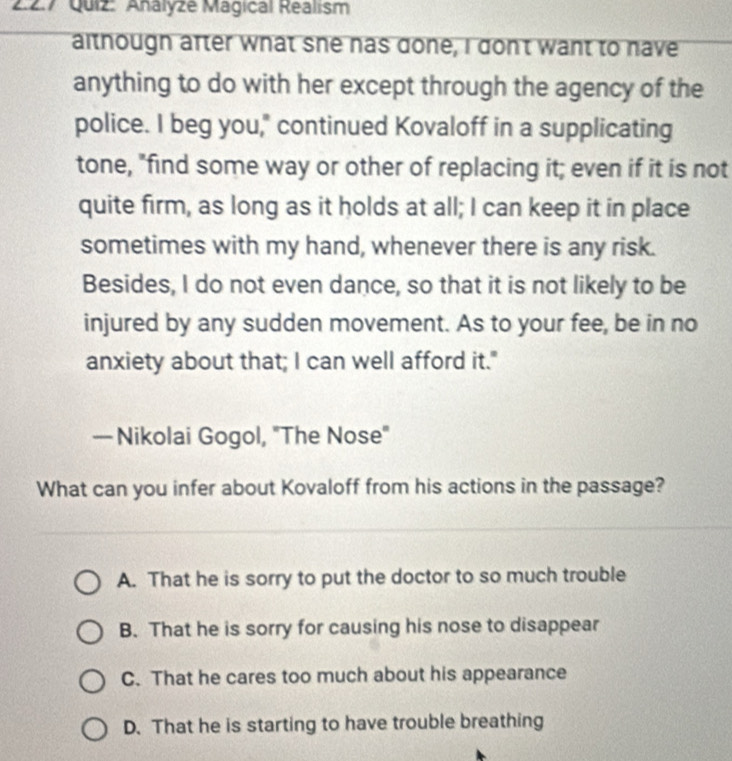 2:2.7 Quiz: Analyze Mágical Realism
althougn after what she has done, I don't want to have
anything to do with her except through the agency of the
police. I beg you," continued Kovaloff in a supplicating
tone, "find some way or other of replacing it; even if it is not
quite firm, as long as it holds at all; I can keep it in place
sometimes with my hand, whenever there is any risk.
Besides, I do not even dance, so that it is not likely to be
injured by any sudden movement. As to your fee, be in no
anxiety about that; I can well afford it."
— Nikolai Gogol, "The Nose"
What can you infer about Kovaloff from his actions in the passage?
A. That he is sorry to put the doctor to so much trouble
B. That he is sorry for causing his nose to disappear
C. That he cares too much about his appearance
D. That he is starting to have trouble breathing