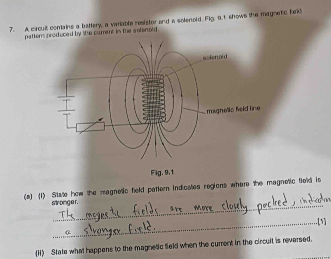 A circuit contains a battery, a variable resistor and a solenoid. Fig. 9.1 shows the magnetic field 
pattern produced by the current in the solenoid. 
(a) (1) State how the magnetic field pattern indicates regions where the magnetic field is 
stronger. 
_.[1] 
(ii) State what happens to the magnetic field when the current in the circuit is reversed.