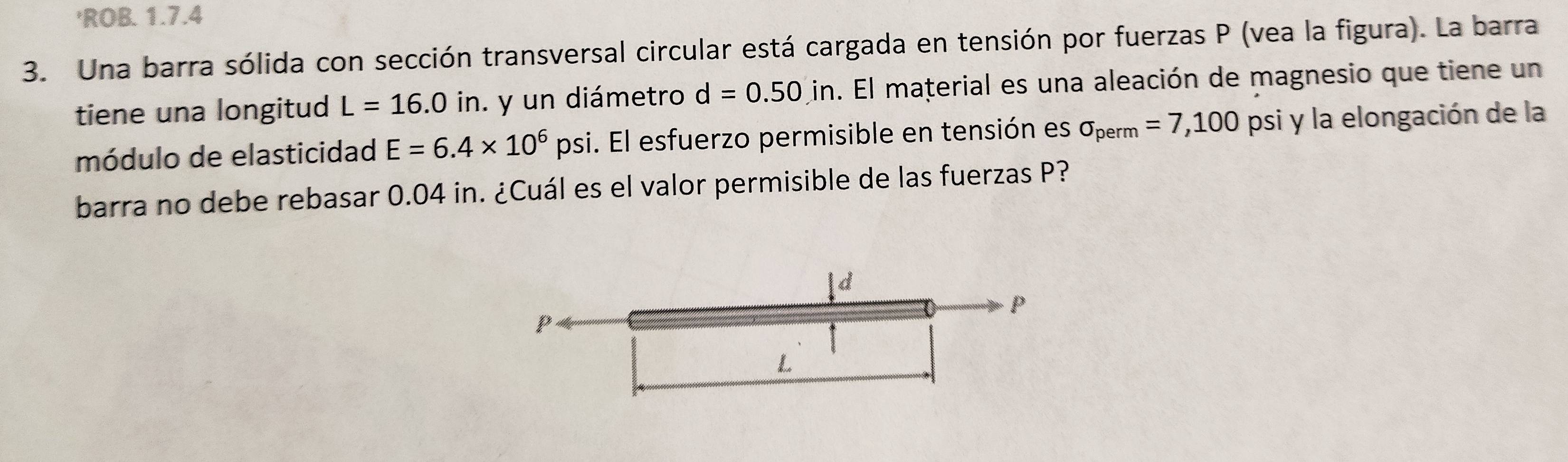 'ROB. 1.7.4 
3. Una barra sólida con sección transversal circular está cargada en tensión por fuerzas P (vea la figura). La barra 
tiene una longitud L=16.0in. y un diámetro d=0.50in. El material es una aleación de magnesio que tiene un 
módulo de elasticidad E=6.4* 10^6psi i. El esfuerzo permisible en tensión es sigma _perm=7,100 psi y la elongación de la 
barra no debe rebasar 0.04 in. ¿Cuál es el valor permisible de las fuerzas P?