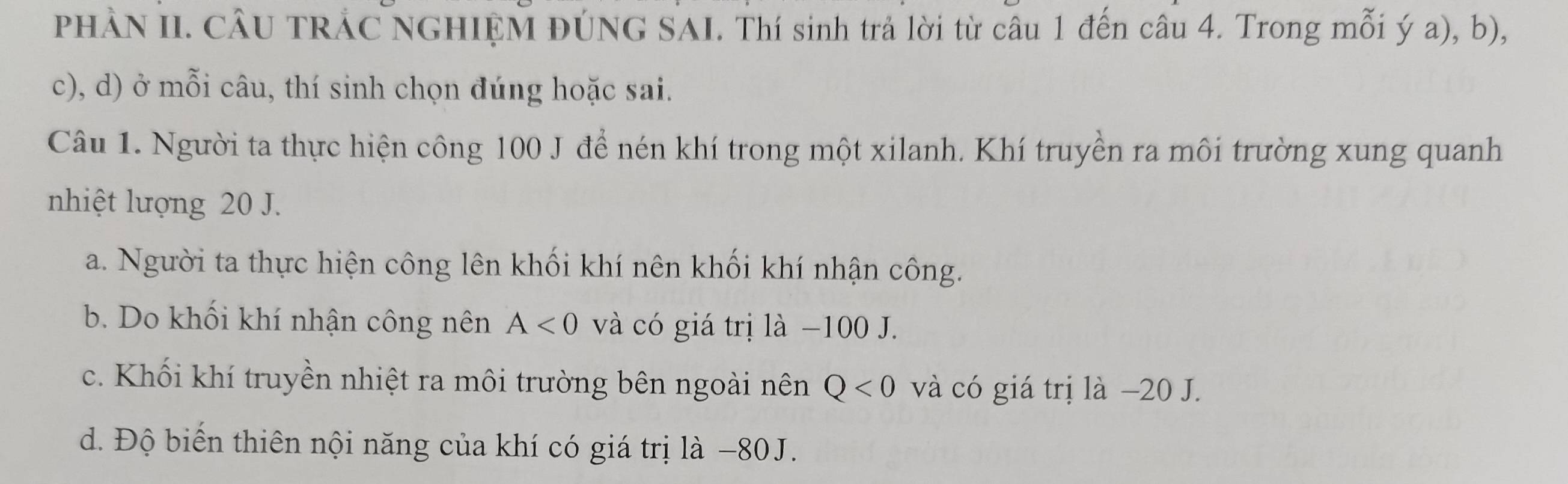 PHÀN II. CÂU TRÁC NGHIỆM ĐÚNG SAI. Thí sinh trả lời từ câu 1 đến câu 4. Trong mỗi ý a), b),
c), d) ở mỗi câu, thí sinh chọn đúng hoặc sai.
Câu 1. Người ta thực hiện công 100 J để nén khí trong một xilanh. Khí truyền ra môi trường xung quanh
nhiệt lượng 20 J.
a. Người ta thực hiện công lên khối khí nên khối khí nhận công.
b. Do khối khí nhận công nên A<0</tex> và có giá trị là −100 J.
c. Khối khí truyền nhiệt ra môi trường bên ngoài nên Q<0</tex> và có giá trị là −20 J.
d. Độ biển thiên nội năng của khí có giá trị là −80J.