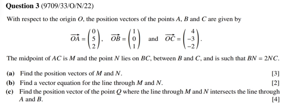 (9709/33/O/N/22)
With respect to the origin O, the position vectors of the points A, B and C are given by
vector OA=beginpmatrix 0 5 2endpmatrix , vector OB=beginpmatrix 1 0 1endpmatrix and vector OC=beginpmatrix 4 -3 -2endpmatrix. 
The midpoint of AC is M and the point N lies on BC, between B and C, and is such that BN=2NC. 
(a) Find the position vectors of M and N. [3]
(b) Find a vector equation for the line through M and N. [2]
(c) Find the position vector of the point Q where the line through M and N intersects the line through
A and B. [4]