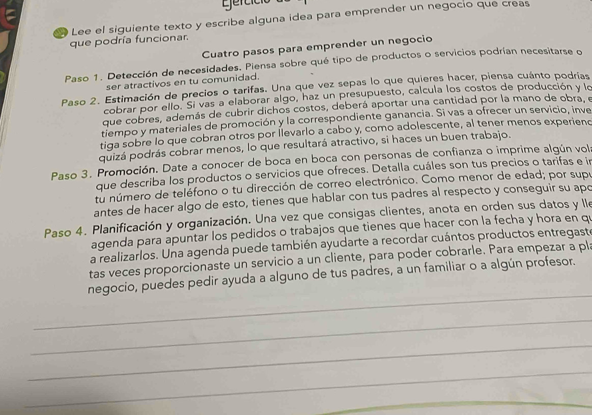 gercíció
Lee el siguiente texto y escribe alguna idea para emprender un negocío que creas
que podría funcionar.
Cuatro pasos para emprender un negocio
Paso 1. Detección de necesidades. Piensa sobre qué tipo de productos o servicios podrían necesitarse o
ser atractivos en tu comunidad.
Paso 2. Estimación de precios o tarifas. Una que vez sepas lo que quieres hacer, piensa cuánto podrías
cobrar por ello. Si vas a elaborar algo, haz un presupuesto, calcula los costos de producción y lo
que cobres, además de cubrir dichos costos, deberá aportar una cantidad por la mano de obra, e
tiempo y materiales de promoción y la correspondiente ganancia. Si vas a ofrecer un servicio, inve
tiga sobre lo que cobran otros por llevarlo a cabo y, como adolescente, al tener menos experiend
quizá podrás cobrar menos, lo que resultará atractivo, si haces un buen trabajo.
Paso 3. Promoción. Date a conocer de boca en boca con personas de confianza o imprime algún vol
que describa los productos o servicios que ofreces. Detalla cuáles son tus precios o tarifas e in
tú número de teléfono o tu dirección de correo electrónico. Como menor de edad; por supe
antes de hacer algo de esto, tienes que hablar con tus padres al respecto y conseguir su apo
Paso 4. Planificación y organización. Una vez que consigas clientes, anota en orden sus datos y lle
agenda para apuntar los pedidos o trabajos que tienes que hacer con la fecha y hora en qu
a realizarlos. Una agenda puede también ayudarte a recordar cuántos productos entregaste
tas veces proporcionaste un servicio a un cliente, para poder cobrarle. Para empezar a pla
_
negocio, puedes pedir ayuda a alguno de tus padres, a un familiar o a algún profesor.
_
_
_