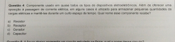 Queatlo 4: Componente usado em quase todos os tipos de dispositivos eletroeletrônicos. Além de oferecer uma
oposição a passagem de comente elétrica, em alguns casos é ublizado para armazenar pequenas quantidades de
cargas elétricas e mant-las durante um carto espaço de tempo. Qual nome esse componente recebe?
b| Receptor a) Resistor
( Capacito c) Gerador