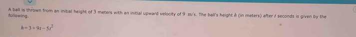 A ball is thrown from an initial height of 3 meters with an initial upward velocity of 9 m/s. The ball's height / (in meters) after seconds is given by the 
following.
h=3+9t-5t^2