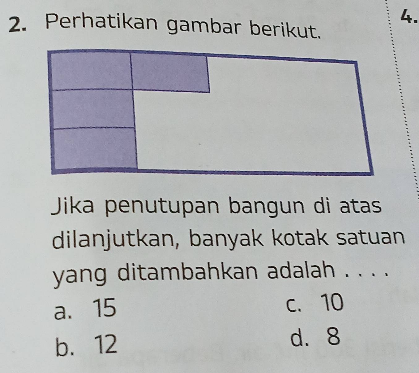 Perhatikan gambar berikut.
Jika penutupan bangun di atas
dilanjutkan, banyak kotak satuan
yang ditambahkan adalah . . . .
a. 15 c. 10
b. 12
d. 8