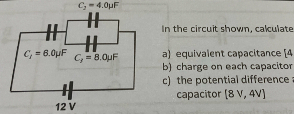 C_2=4.0mu F
In the circuit shown, calculate
a) equivalent capacitance [4
b) charge on each capacitor
c) the potential difference a
capacitor [8V,4V]