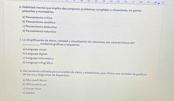 10 11 12 13 14 15 16 17 18 19 20 21
6. Habilidad mental que implica descomponer problemas complejos o situaciones, en partes
pequeñas y manejables.
a) Pensamiento crítico
b) Pensamiento analítico
c) Pensamiento deductivo
d) Pensamiento inductivo
7. La simplificación de datos, claridad y visualización de relaciones son características del
_mediante gráficas y esquemas.
a) Lenguaje visual
b) Lenguaje digital
c) Lenguaje informático
d) Lenguaje infográfico
8. Herramienta utilizada para el análisis de datos y estadísticas, que ofrece una variedad de gráficos
de barras y diagramas de dispersión.
a) Microsoft Word
b) Microsoft Excel
c) Power Point
d) Adobe