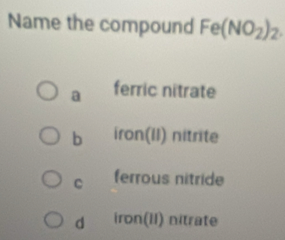 Name the compound Fe(NO_2)_2.
a ferric nitrate
b iron( P ) nitrite
18
C ferrous nitride
dì iron(II) nitrate