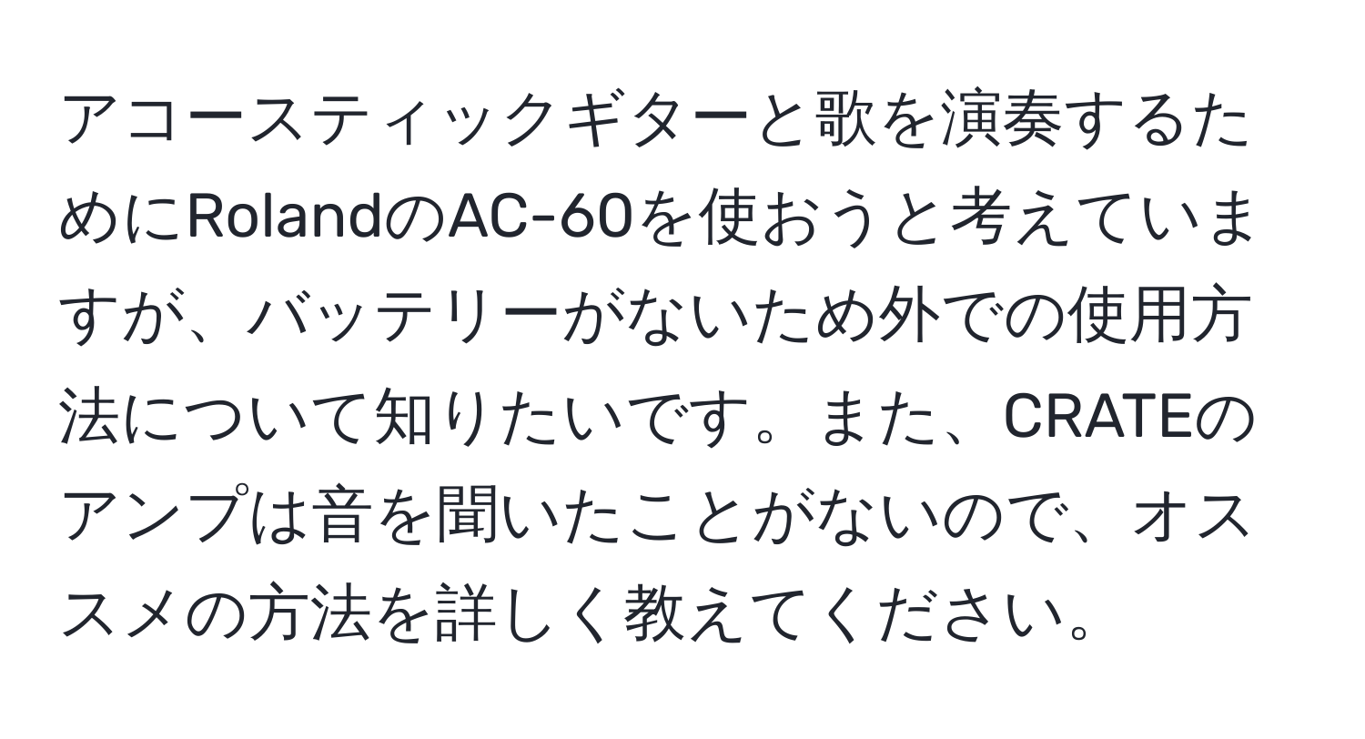 アコースティックギターと歌を演奏するためにRolandのAC-60を使おうと考えていますが、バッテリーがないため外での使用方法について知りたいです。また、CRATEのアンプは音を聞いたことがないので、オススメの方法を詳しく教えてください。