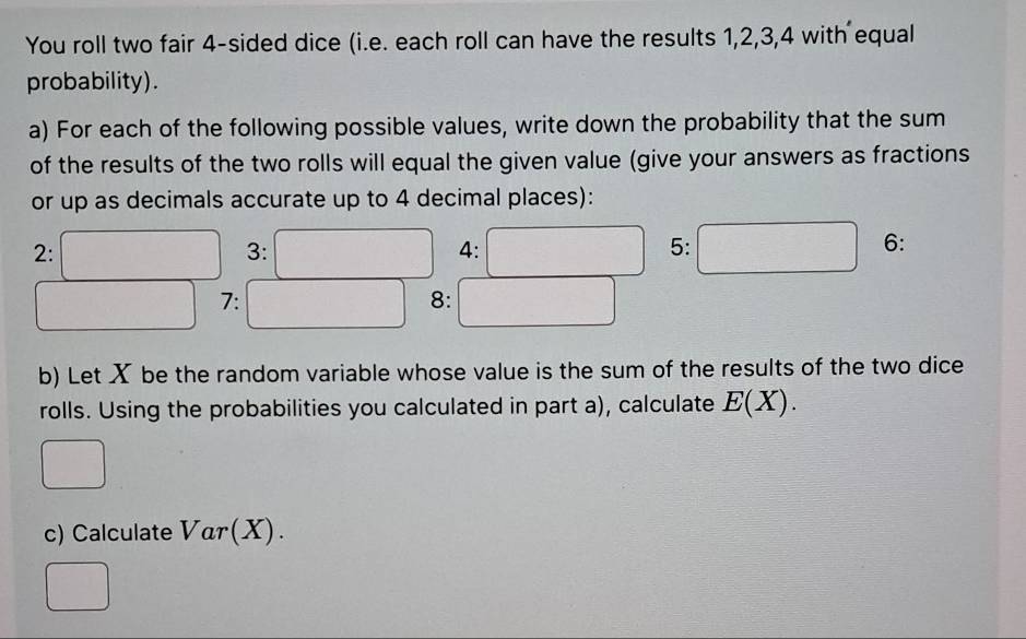 You roll two fair 4 -sided dice (i.e. each roll can have the results 1, 2, 3, 4 with equal 
probability). 
a) For each of the following possible values, write down the probability that the sum 
of the results of the two rolls will equal the given value (give your answers as fractions 
or up as decimals accurate up to 4 decimal places): 
2: 
3: 
4: 
5: 
6: 
7: 
8: 
b) Let X be the random variable whose value is the sum of the results of the two dice 
rolls. Using the probabilities you calculated in part a), calculate E(X). 
c) Calculate Var(X).