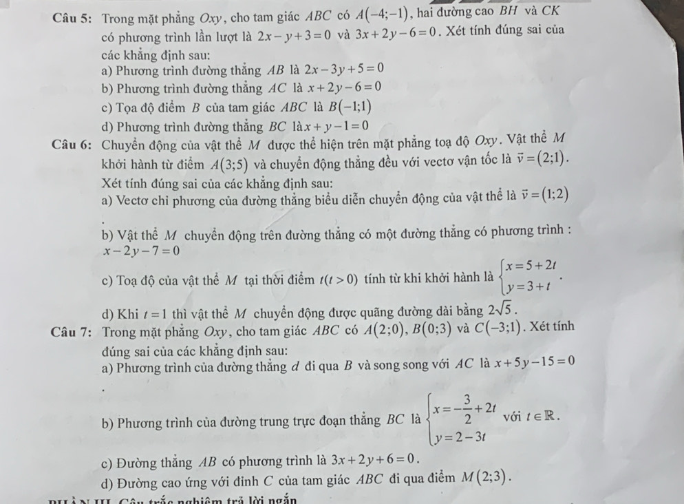 Trong mặt phẳng Oxy, cho tam giác ABC có A(-4;-1) , hai đường cao BH và CK
có phương trình lần lượt là 2x-y+3=0 và 3x+2y-6=0. Xét tính đúng sai của
các khẳng định sau:
a) Phương trình đường thắng AB là 2x-3y+5=0
b) Phương trình đường thẳng AC là x+2y-6=0
c) Tọa độ điểm B của tam giác ABC là B(-1;1)
d) Phương trình đường thẳng BC là x+y-1=0
Câu 6: Chuyển động của vật thể Mỹ được thể hiện trên mặt phẳng toạ độ Oxy. Vật thể M
khởi hành từ điểm A(3;5) và chuyển động thẳng đều với vectơ vận tốc là vector v=(2;1).
Xét tính đúng sai của các khẳng định sau:
a) Vectơ chỉ phương của đường thẳng biểu diễn chuyển động của vật thể là vector v=(1;2)
b) Vật thể M chuyển động trên đường thẳng có một đường thẳng có phương trình :
x-2y-7=0
c) Toạ độ của vật thể Mỹ tại thời điểm t(t>0) tính từ khi khởi hành là beginarrayl x=5+2t y=3+tendarray. .
d) Khi t=1 thì vật thể Mỹ chuyển động được quãng đường dài bằng 2sqrt(5).
Câu 7: Trong mặt phẳng Oxy, cho tam giác ABC có A(2;0),B(0;3) và C(-3;1). Xét tính
dúng sai của các khẳng định sau:
a) Phương trình của đường thẳng ơ đi qua B và song song với AC là x+5y-15=0
b) Phương trình của đường trung trực đoạn thẳng BC là beginarrayl x=- 3/2 +2t y=2-3tendarray. với t∈ R.
c) Đường thẳng AB có phương trình là 3x+2y+6=0.
d) Đường cao ứng với đinh C của tam giác ABC đi qua điểm M(2;3).
*III Câu trắc nghiêm trẻ lời ngắn