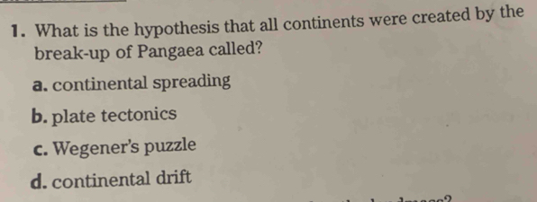 What is the hypothesis that all continents were created by the
break-up of Pangaea called?
a. continental spreading
b. plate tectonics
c. Wegener's puzzle
d. continental drift