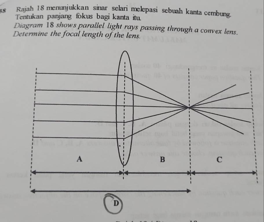 Rajah 18 menunjukkan sinar selari melepasi sebuah kanta cembung.
Tentukan panjang fokus bagi kanta itu.
Diagram 18 shows parallel light rays passing through a convex lens.
Determine the focal length of the lens.
A
B
C
D