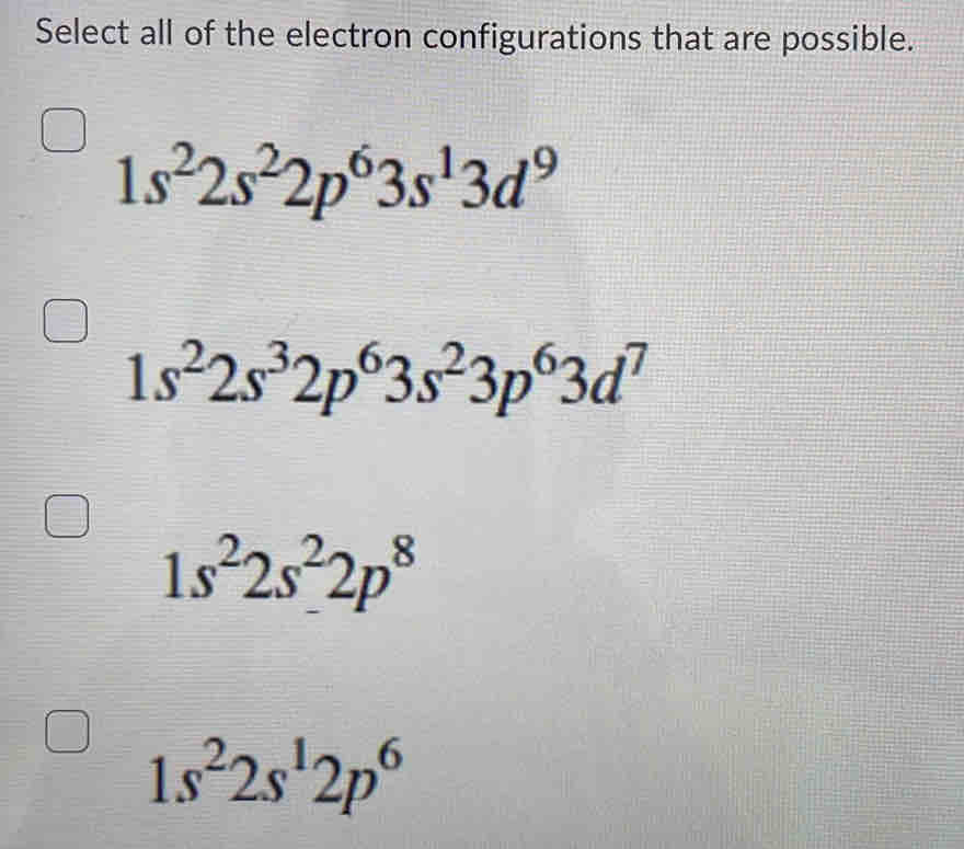 Select all of the electron configurations that are possible.
1s^22s^22p^63s^13d^9
1s^22s^32p^63s^23p^63d^7
1s^22s^22p^8
1s^22s^12p^6