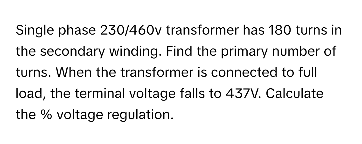 Single phase 230/460v transformer has 180 turns in the secondary winding. Find the primary number of turns. When the transformer is connected to full load, the terminal voltage falls to 437V. Calculate the % voltage regulation.