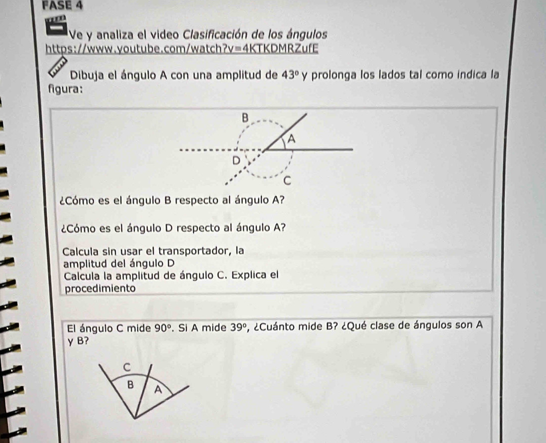 FASE 4 

Ve y analiza el video Clasificación de los ángulos 
https://www.youtube.com/watch _ V= 4KTKDMRZufE 
Dibuja el ángulo A con una amplitud de 43° y prolonga los lados tal como indica la 
figura: 
¿Cómo es el ángulo B respecto al ángulo A? 
¿Cómo es el ángulo D respecto al ángulo A? 
Calcula sin usar el transportador, la 
amplitud del ángulo D
Calcula la amplitud de ángulo C. Explica el 
procedimiento 
El ángulo C mide 90°. Si A mide 39° , ¿Cuánto mide B? ¿Qué clase de ángulos son A 
y B?