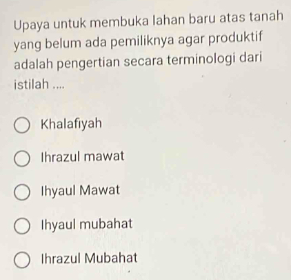 Upaya untuk membuka lahan baru atas tanah
yang belum ada pemiliknya agar produktif
adalah pengertian secara terminologi dari
istilah ....
Khalafiyah
Ihrazul mawat
Ihyaul Mawat
Ihyaul mubahat
Ihrazul Mubahat