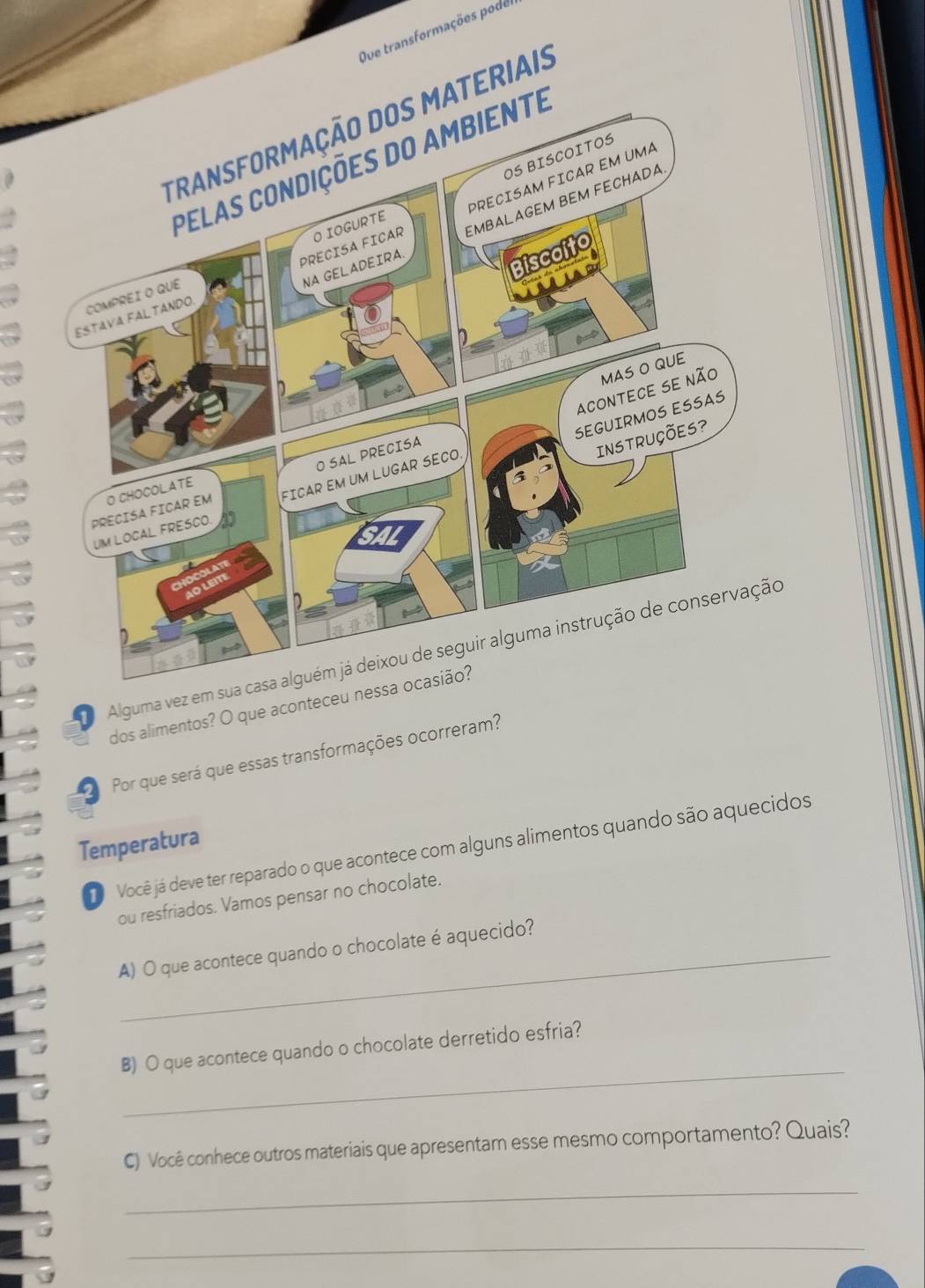Que transformações pode 
o 
dos alimentos? O que aconteceu nessa ocasião? 
Por que será que essas transformações ocorreram? 
Temperatura Você já deve ter reparado o que acontece com alguns alimentos quando são aquecidos 
ou resfriados. Vamos pensar no chocolate. 
_A) O que acontece quando o chocolate é aquecido? 
_ 
B) O que acontece quando o chocolate derretido esfria? 
C) Você conhece outros materiais que apresentam esse mesmo comportamento? Quais? 
_ 
_