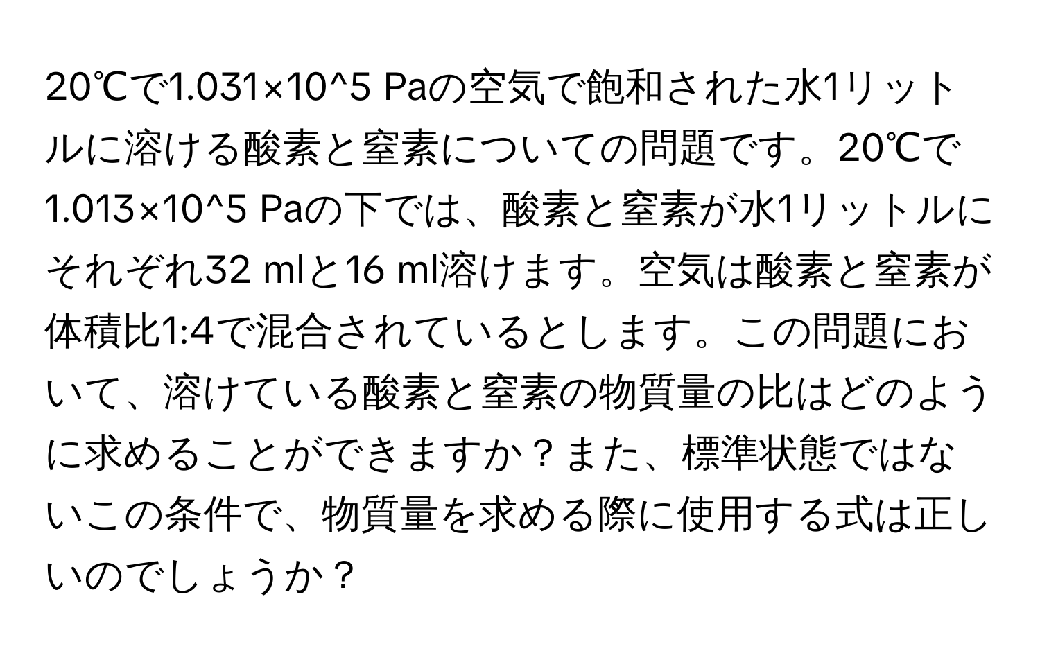 20℃で1.031×10^5 Paの空気で飽和された水1リットルに溶ける酸素と窒素についての問題です。20℃で1.013×10^5 Paの下では、酸素と窒素が水1リットルにそれぞれ32 mlと16 ml溶けます。空気は酸素と窒素が体積比1:4で混合されているとします。この問題において、溶けている酸素と窒素の物質量の比はどのように求めることができますか？また、標準状態ではないこの条件で、物質量を求める際に使用する式は正しいのでしょうか？