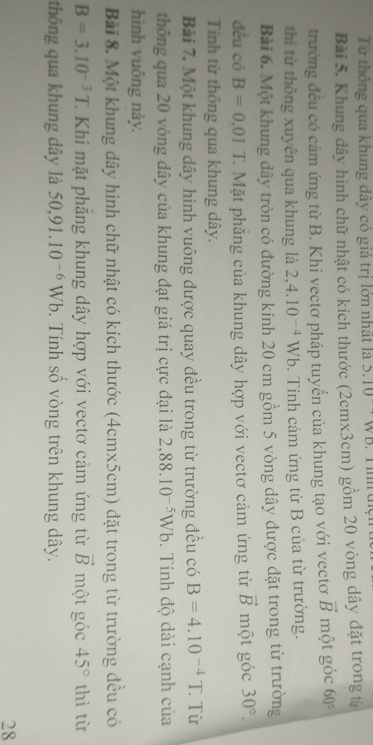 Từ thông qua khung dây có giá trị lớn nhất là 5.10 -' WB. Timaçn 
Bài 5. Khung dây hình chữ nhật có kích thước (2cmx3cm) gồm 20 vòng dây đặt trong từ 
trường đều có cảm ứng từ B. Khi vectơ pháp tuyến của khung tạo với vectơ vector B một góc 60°
thì từ thông xuyên qua khung là 2, 4.10^(-4) W Vb. Tính cảm ứng từ B của từ trường. 
Bài 6. Một khung dây tròn có đường kính 20 cm gồm 5 vòng dây được đặt trong từ trường 
đều có B=0.01 T. Mặt phăng của khung dây hợp với vectơ cảm ứng từ vector B một góc 30°. 
Tính từ thông qua khung dây. 
Bài 7. Một khung dây hình vuông được quay đều trong từ trường đều có B=4.10^(-4)T. Từ 
thông qua 20 vòng dây của khung đạt giá trị cực đại là 2,88.10^(-5)Wb. Tính độ dài cạnh của 
hình vuông này. 
Bài 8. Một khung dây hình chữ nhật có kích thước (4cmx5cm) đặt trong từ trường đều có
B=3.10^(-3)T. C Khi mặt phăng khung dây hợp với vectơ cảm ứng từ vector B một góc 45° thì từ 
thông qua khung dây là 50, 91.10^(-6)Wb. Tính số vòng trên khung dây. 
28